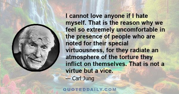 I cannot love anyone if I hate myself. That is the reason why we feel so extremely uncomfortable in the presence of people who are noted for their special virtuousness, for they radiate an atmosphere of the torture they