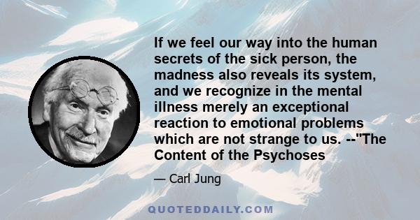 If we feel our way into the human secrets of the sick person, the madness also reveals its system, and we recognize in the mental illness merely an exceptional reaction to emotional problems which are not strange to us.