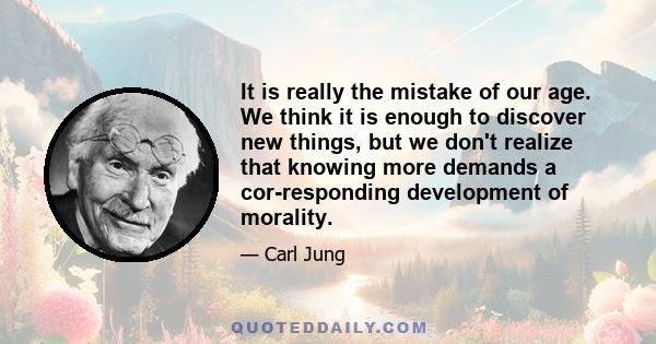 It is really the mistake of our age. We think it is enough to discover new things, but we don't realize that knowing more demands a corresponding development of morality.