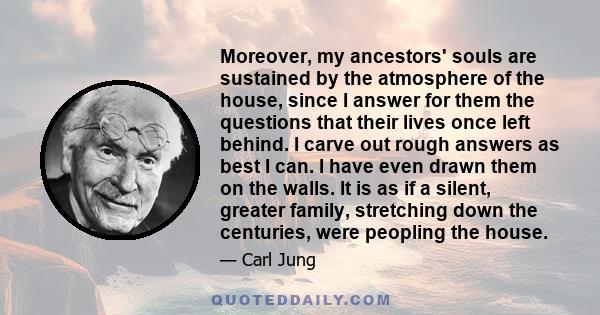 Moreover, my ancestors' souls are sustained by the atmosphere of the house, since I answer for them the questions that their lives once left behind. I carve out rough answers as best I can. I have even drawn them on the