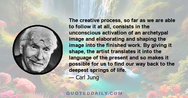 The creative process, so far as we are able to follow it at all, consists in the unconscious activation of an archetypal image and elaborating and shaping the image into the finished work. By giving it shape, the artist