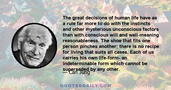 The great decisions of human life have as a rule far more to do with the instincts and other mysterious unconscious factors than with conscious will and well-meaning reasonableness. The shoe that fits one person pinches