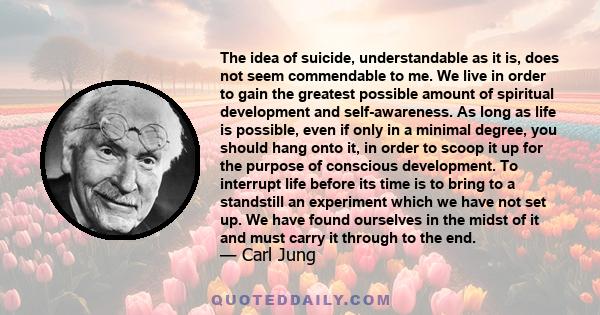 The idea of suicide, understandable as it is, does not seem commendable to me. We live in order to gain the greatest possible amount of spiritual development and self-awareness. As long as life is possible, even if only