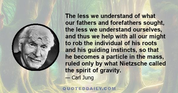 The less we understand of what our fathers and forefathers sought, the less we understand ourselves, and thus we help with all our might to rob the individual of his roots and his guiding instincts, so that he becomes a
