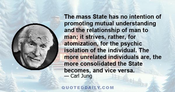 The mass State has no intention of promoting mutual understanding and the relationship of man to man; it strives, rather, for atomization, for the psychic isolation of the individual. The more unrelated individuals are,