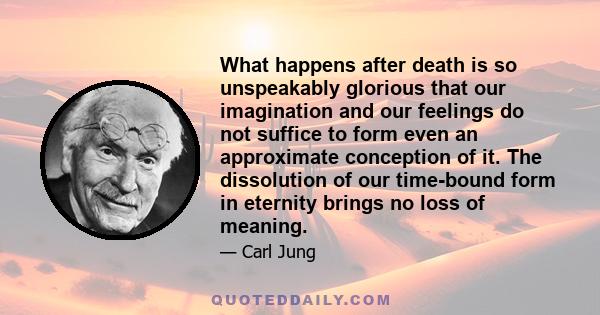What happens after death is so unspeakably glorious that our imagination and our feelings do not suffice to form even an approximate conception of it. The dissolution of our time-bound form in eternity brings no loss of
