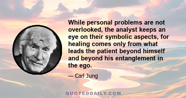 While personal problems are not overlooked, the analyst keeps an eye on their symbolic aspects, for healing comes only from what leads the patient beyond himself and beyond his entanglement in the ego.