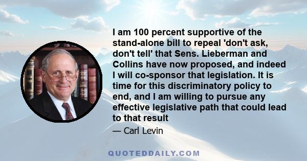 I am 100 percent supportive of the stand-alone bill to repeal 'don't ask, don't tell' that Sens. Lieberman and Collins have now proposed, and indeed I will co-sponsor that legislation. It is time for this discriminatory