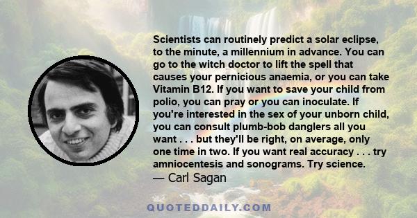 Scientists can routinely predict a solar eclipse, to the minute, a millennium in advance. You can go to the witch doctor to lift the spell that causes your pernicious anaemia, or you can take Vitamin B12. If you want to