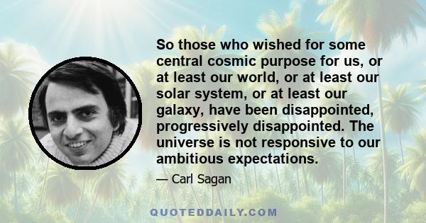 So those who wished for some central cosmic purpose for us, or at least our world, or at least our solar system, or at least our galaxy, have been disappointed, progressively disappointed. The universe is not responsive