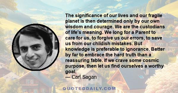 The significance of our lives and our fragile planet is then determined only by our own wisdom and courage. We are the custodians of life's meaning. We long for a Parent to care for us, to forgive us our errors, to save