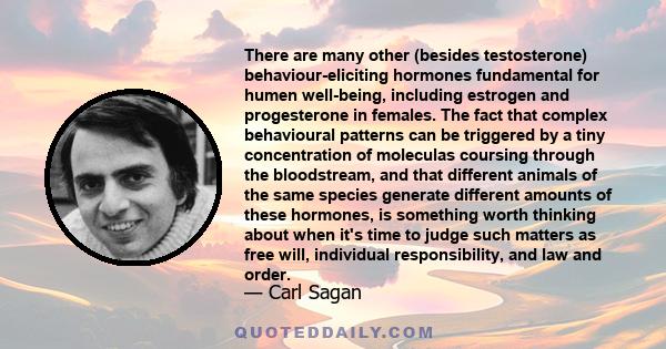 There are many other (besides testosterone) behaviour-eliciting hormones fundamental for humen well-being, including estrogen and progesterone in females. The fact that complex behavioural patterns can be triggered by a