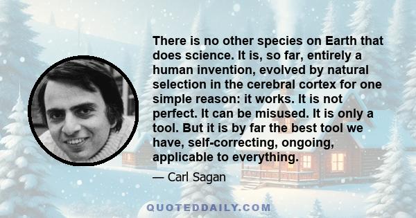 There is no other species on Earth that does science. It is, so far, entirely a human invention, evolved by natural selection in the cerebral cortex for one simple reason: it works. It is not perfect. It can be misused.