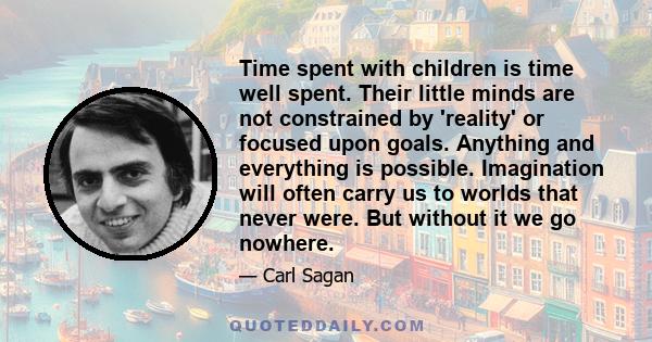 Time spent with children is time well spent. Their little minds are not constrained by 'reality' or focused upon goals. Anything and everything is possible. Imagination will often carry us to worlds that never were. But