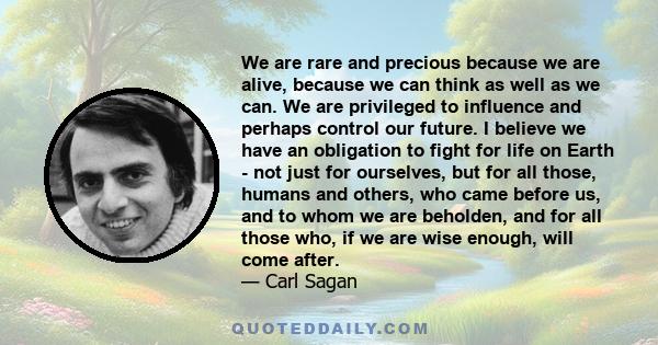 We are rare and precious because we are alive, because we can think as well as we can. We are privileged to influence and perhaps control our future. I believe we have an obligation to fight for life on Earth - not just