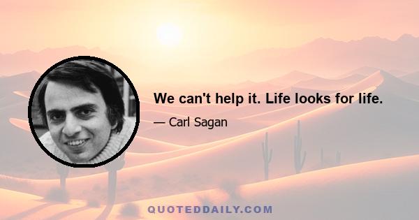 We can't help it. Life looks for life.