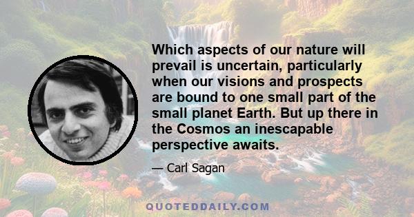 Which aspects of our nature will prevail is uncertain, particularly when our visions and prospects are bound to one small part of the small planet Earth. But up there in the Cosmos an inescapable perspective awaits.