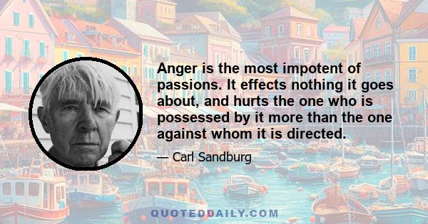 Anger is the most impotent of passions. It effects nothing it goes about, and hurts the one who is possessed by it more than the one against whom it is directed.