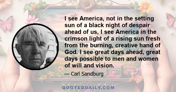 I see America, not in the setting sun of a black night of despair ahead of us, I see America in the crimson light of a rising sun fresh from the burning, creative hand of God. I see great days ahead, great days possible