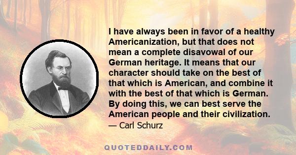 I have always been in favor of a healthy Americanization, but that does not mean a complete disavowal of our German heritage. It means that our character should take on the best of that which is American, and combine it