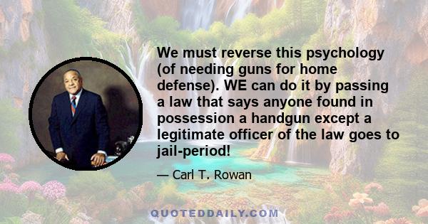 We must reverse this psychology (of needing guns for home defense). WE can do it by passing a law that says anyone found in possession a handgun except a legitimate officer of the law goes to jail-period!