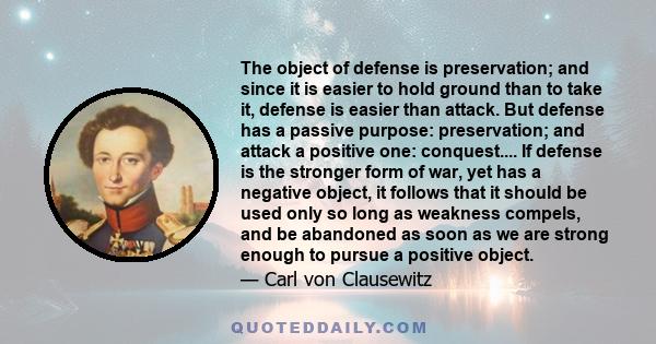 The object of defense is preservation; and since it is easier to hold ground than to take it, defense is easier than attack. But defense has a passive purpose: preservation; and attack a positive one: conquest.... If