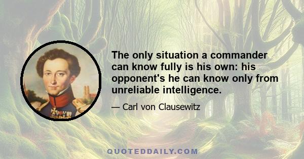 The only situation a commander can know fully is his own: his opponent's he can know only from unreliable intelligence.