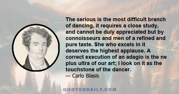 The serious is the most difficult branch of dancing, it requires a close study, and cannot be duly appreciated but by connoisseurs and men of a refined and pure taste. She who excels in it deserves the highest applause.