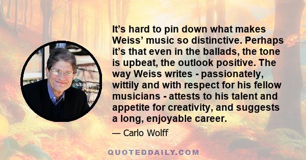 It’s hard to pin down what makes Weiss’ music so distinctive. Perhaps it’s that even in the ballads, the tone is upbeat, the outlook positive. The way Weiss writes - passionately, wittily and with respect for his fellow