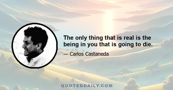 The only thing that is real is the being in you that is going to die.