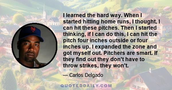 I learned the hard way. When I started hitting home runs, I thought, I can hit these pitches. Then I started thinking, if I can do this, I can hit the pitch four inches outside or four inches up. I expanded the zone and