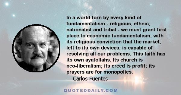 In a world torn by every kind of fundamentalism - religious, ethnic, nationalist and tribal - we must grant first place to economic fundamentalism, with its religious conviction that the market, left to its own devices,
