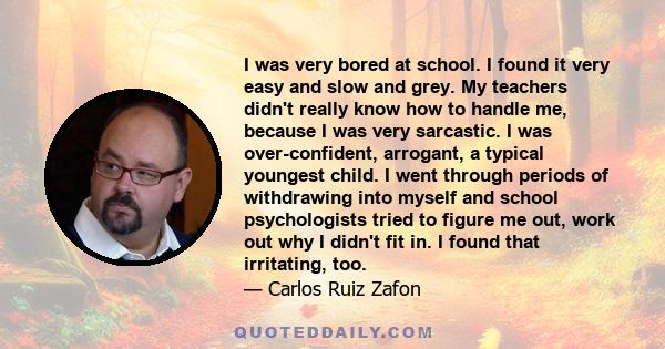 I was very bored at school. I found it very easy and slow and grey. My teachers didn't really know how to handle me, because I was very sarcastic. I was over-confident, arrogant, a typical youngest child. I went through