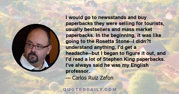 I would go to newsstands and buy paperbacks they were selling for tourists, usually bestsellers and mass market paperbacks. In the beginning, it was like going to the Rosetta Stone--I didn?t understand anything, I'd get
