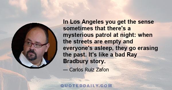 In Los Angeles you get the sense sometimes that there's a mysterious patrol at night: when the streets are empty and everyone's asleep, they go erasing the past. It's like a bad Ray Bradbury story.
