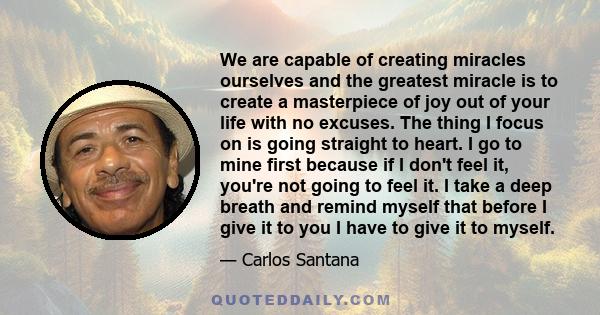 We are capable of creating miracles ourselves and the greatest miracle is to create a masterpiece of joy out of your life with no excuses. The thing I focus on is going straight to heart. I go to mine first because if I