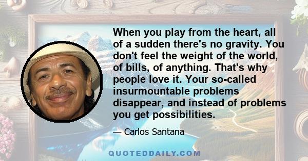 When you play from the heart, all of a sudden there's no gravity. You don't feel the weight of the world, of bills, of anything. That's why people love it. Your so-called insurmountable problems disappear, and instead