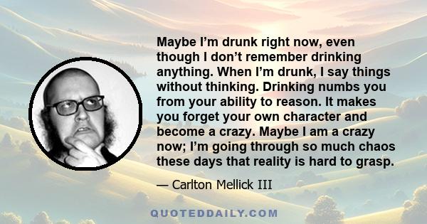Maybe I’m drunk right now, even though I don’t remember drinking anything. When I’m drunk, I say things without thinking. Drinking numbs you from your ability to reason. It makes you forget your own character and become