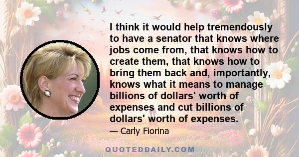 I think it would help tremendously to have a senator that knows where jobs come from, that knows how to create them, that knows how to bring them back and, importantly, knows what it means to manage billions of dollars'