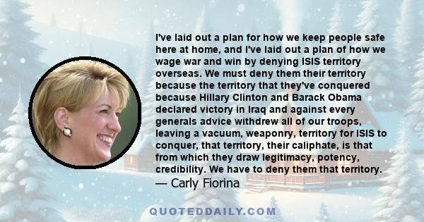 I've laid out a plan for how we keep people safe here at home, and I've laid out a plan of how we wage war and win by denying ISIS territory overseas. We must deny them their territory because the territory that they've