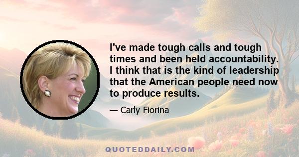 I've made tough calls and tough times and been held accountability. I think that is the kind of leadership that the American people need now to produce results.