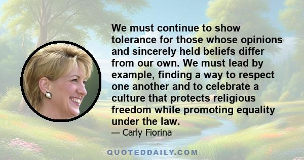 We must continue to show tolerance for those whose opinions and sincerely held beliefs differ from our own. We must lead by example, finding a way to respect one another and to celebrate a culture that protects