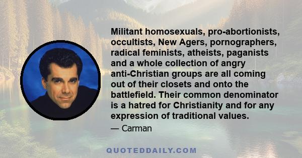 Militant homosexuals, pro-abortionists, occultists, New Agers, pornographers, radical feminists, atheists, paganists and a whole collection of angry anti-Christian groups are all coming out of their closets and onto the