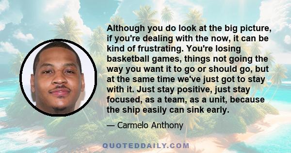 Although you do look at the big picture, if you're dealing with the now, it can be kind of frustrating. You're losing basketball games, things not going the way you want it to go or should go, but at the same time we've
