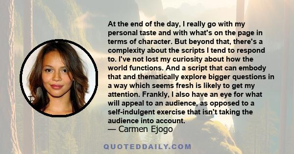 At the end of the day, I really go with my personal taste and with what's on the page in terms of character. But beyond that, there's a complexity about the scripts I tend to respond to. I've not lost my curiosity about