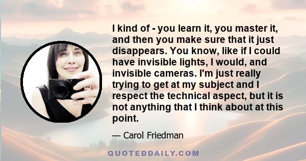 I kind of - you learn it, you master it, and then you make sure that it just disappears. You know, like if I could have invisible lights, I would, and invisible cameras. I'm just really trying to get at my subject and I
