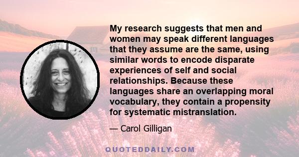 My research suggests that men and women may speak different languages that they assume are the same, using similar words to encode disparate experiences of self and social relationships. Because these languages share an