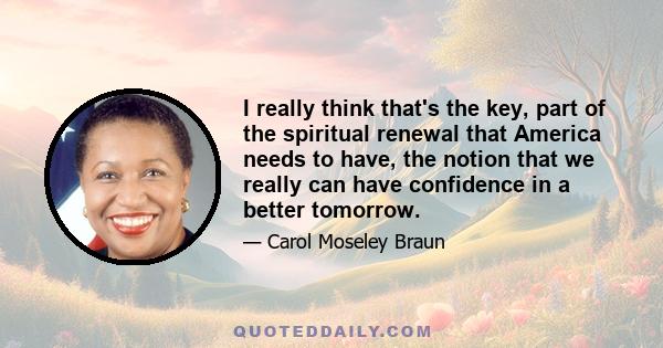 I really think that's the key, part of the spiritual renewal that America needs to have, the notion that we really can have confidence in a better tomorrow.