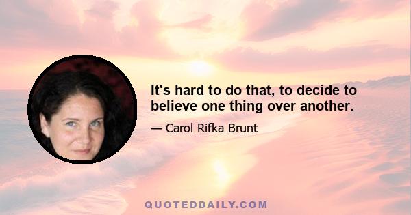 It's hard to do that, to decide to believe one thing over another.