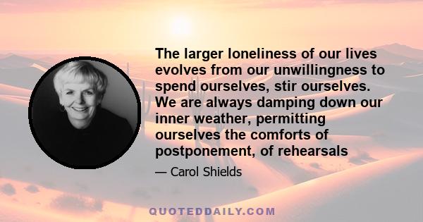 The larger loneliness of our lives evolves from our unwillingness to spend ourselves, stir ourselves. We are always damping down our inner weather, permitting ourselves the comforts of postponement, of rehearsals